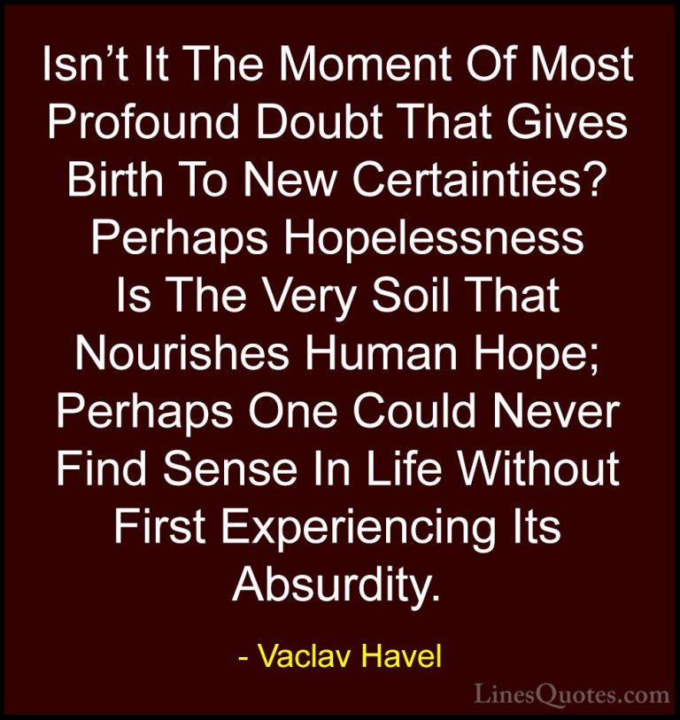 Vaclav Havel Quotes (15) - Isn't It The Moment Of Most Profound D... - QuotesIsn't It The Moment Of Most Profound Doubt That Gives Birth To New Certainties? Perhaps Hopelessness Is The Very Soil That Nourishes Human Hope; Perhaps One Could Never Find Sense In Life Without First Experiencing Its Absurdity.