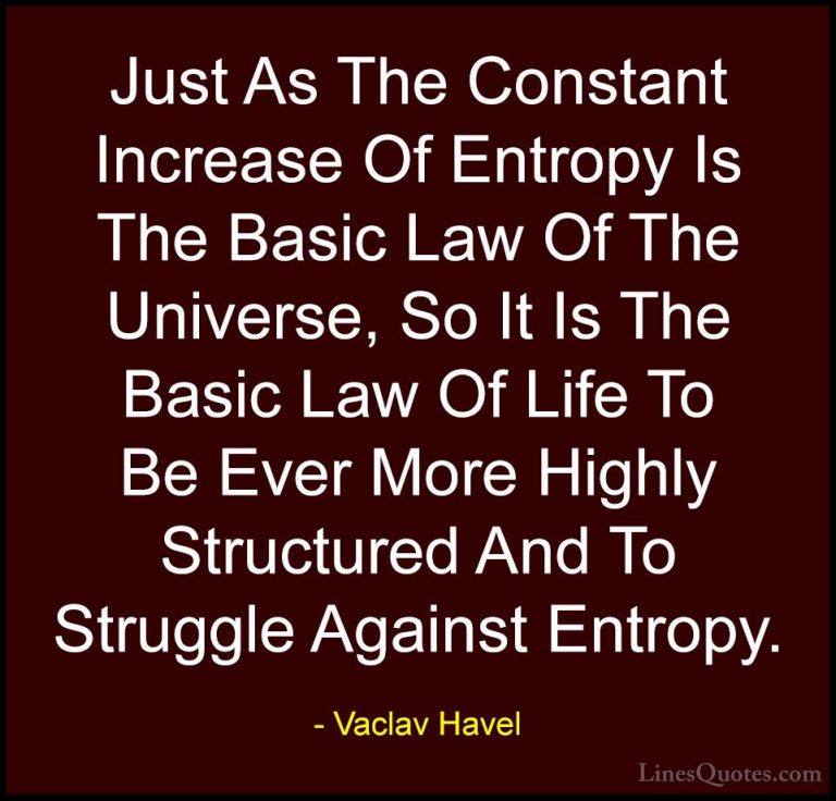 Vaclav Havel Quotes (16) - Just As The Constant Increase Of Entro... - QuotesJust As The Constant Increase Of Entropy Is The Basic Law Of The Universe, So It Is The Basic Law Of Life To Be Ever More Highly Structured And To Struggle Against Entropy.