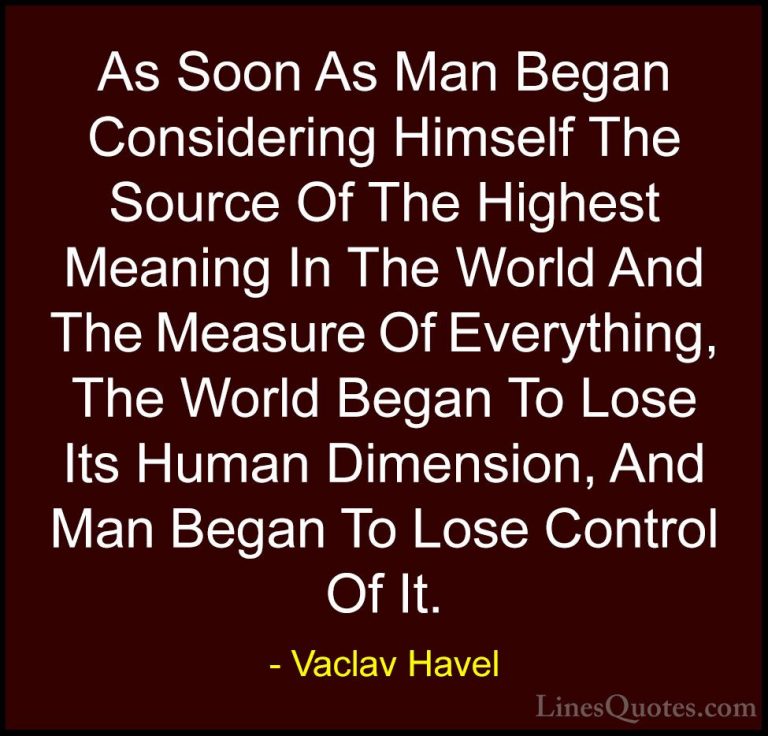 Vaclav Havel Quotes (24) - As Soon As Man Began Considering Himse... - QuotesAs Soon As Man Began Considering Himself The Source Of The Highest Meaning In The World And The Measure Of Everything, The World Began To Lose Its Human Dimension, And Man Began To Lose Control Of It.