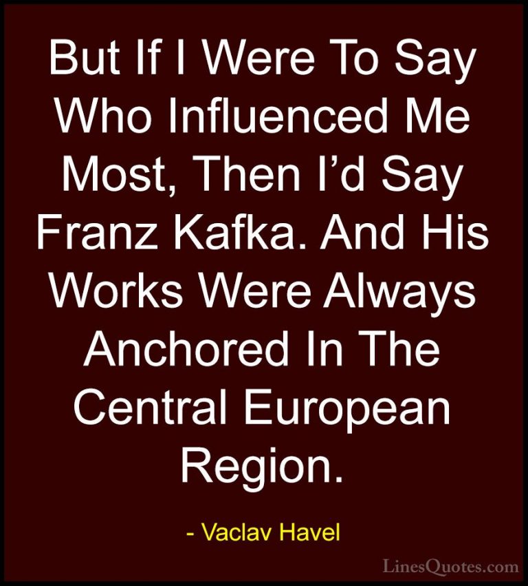 Vaclav Havel Quotes (28) - But If I Were To Say Who Influenced Me... - QuotesBut If I Were To Say Who Influenced Me Most, Then I'd Say Franz Kafka. And His Works Were Always Anchored In The Central European Region.