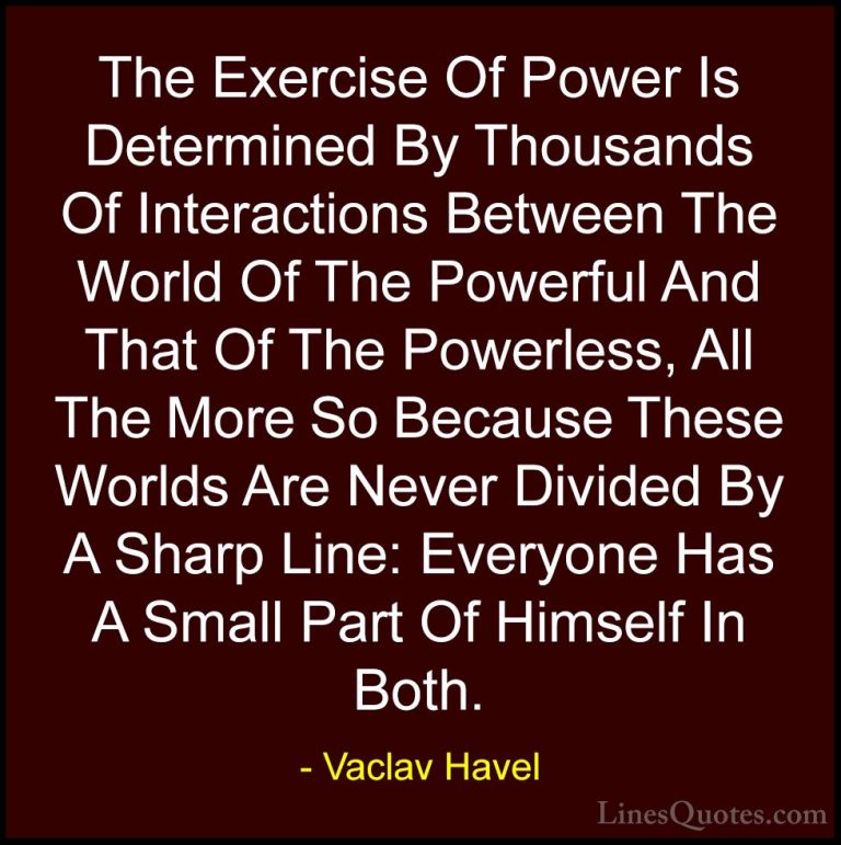 Vaclav Havel Quotes (9) - The Exercise Of Power Is Determined By ... - QuotesThe Exercise Of Power Is Determined By Thousands Of Interactions Between The World Of The Powerful And That Of The Powerless, All The More So Because These Worlds Are Never Divided By A Sharp Line: Everyone Has A Small Part Of Himself In Both.