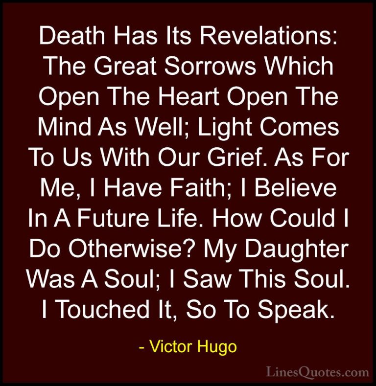 Victor Hugo Quotes (133) - Death Has Its Revelations: The Great S... - QuotesDeath Has Its Revelations: The Great Sorrows Which Open The Heart Open The Mind As Well; Light Comes To Us With Our Grief. As For Me, I Have Faith; I Believe In A Future Life. How Could I Do Otherwise? My Daughter Was A Soul; I Saw This Soul. I Touched It, So To Speak.