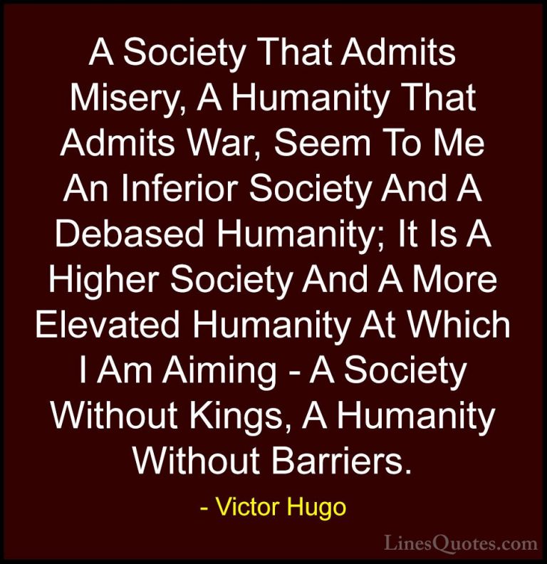 Victor Hugo Quotes (134) - A Society That Admits Misery, A Humani... - QuotesA Society That Admits Misery, A Humanity That Admits War, Seem To Me An Inferior Society And A Debased Humanity; It Is A Higher Society And A More Elevated Humanity At Which I Am Aiming - A Society Without Kings, A Humanity Without Barriers.