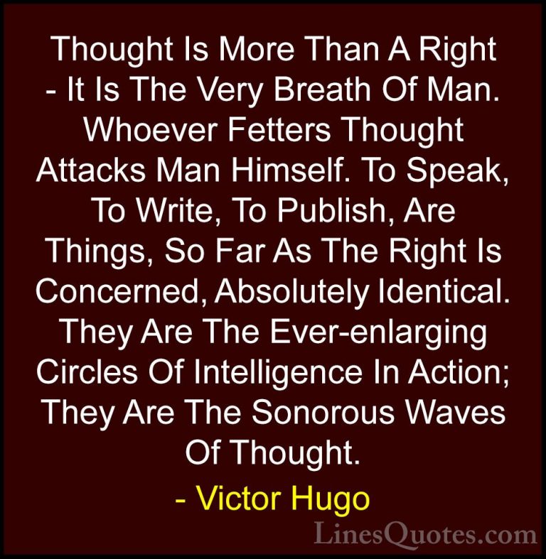 Victor Hugo Quotes (153) - Thought Is More Than A Right - It Is T... - QuotesThought Is More Than A Right - It Is The Very Breath Of Man. Whoever Fetters Thought Attacks Man Himself. To Speak, To Write, To Publish, Are Things, So Far As The Right Is Concerned, Absolutely Identical. They Are The Ever-enlarging Circles Of Intelligence In Action; They Are The Sonorous Waves Of Thought.