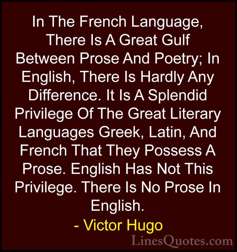 Victor Hugo Quotes (155) - In The French Language, There Is A Gre... - QuotesIn The French Language, There Is A Great Gulf Between Prose And Poetry; In English, There Is Hardly Any Difference. It Is A Splendid Privilege Of The Great Literary Languages Greek, Latin, And French That They Possess A Prose. English Has Not This Privilege. There Is No Prose In English.