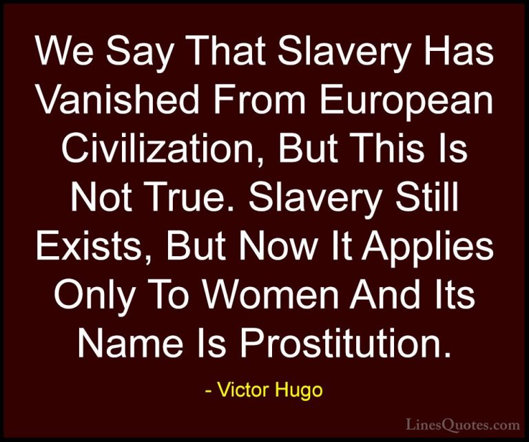 Victor Hugo Quotes (181) - We Say That Slavery Has Vanished From ... - QuotesWe Say That Slavery Has Vanished From European Civilization, But This Is Not True. Slavery Still Exists, But Now It Applies Only To Women And Its Name Is Prostitution.