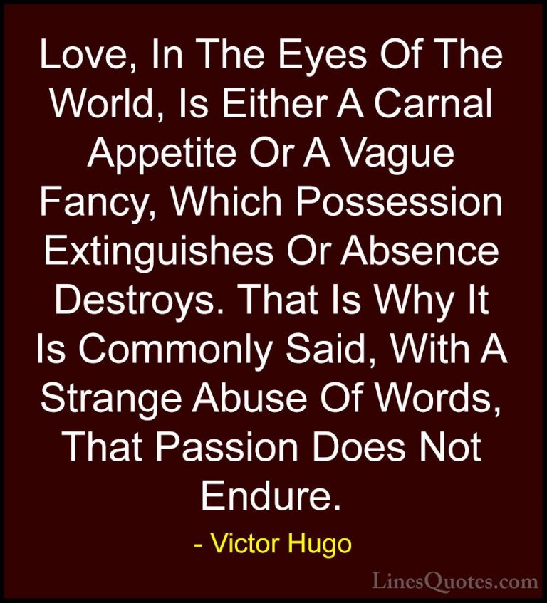 Victor Hugo Quotes (192) - Love, In The Eyes Of The World, Is Eit... - QuotesLove, In The Eyes Of The World, Is Either A Carnal Appetite Or A Vague Fancy, Which Possession Extinguishes Or Absence Destroys. That Is Why It Is Commonly Said, With A Strange Abuse Of Words, That Passion Does Not Endure.