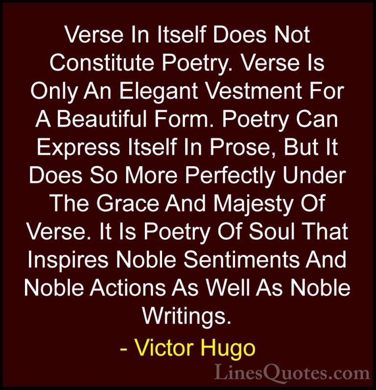 Victor Hugo Quotes (193) - Verse In Itself Does Not Constitute Po... - QuotesVerse In Itself Does Not Constitute Poetry. Verse Is Only An Elegant Vestment For A Beautiful Form. Poetry Can Express Itself In Prose, But It Does So More Perfectly Under The Grace And Majesty Of Verse. It Is Poetry Of Soul That Inspires Noble Sentiments And Noble Actions As Well As Noble Writings.