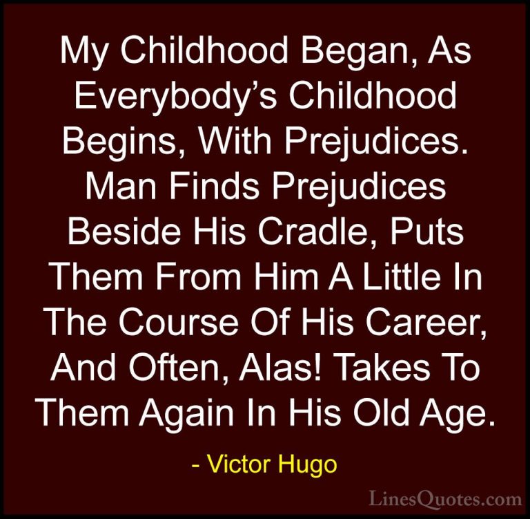 Victor Hugo Quotes (195) - My Childhood Began, As Everybody's Chi... - QuotesMy Childhood Began, As Everybody's Childhood Begins, With Prejudices. Man Finds Prejudices Beside His Cradle, Puts Them From Him A Little In The Course Of His Career, And Often, Alas! Takes To Them Again In His Old Age.