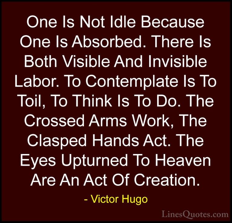 Victor Hugo Quotes (70) - One Is Not Idle Because One Is Absorbed... - QuotesOne Is Not Idle Because One Is Absorbed. There Is Both Visible And Invisible Labor. To Contemplate Is To Toil, To Think Is To Do. The Crossed Arms Work, The Clasped Hands Act. The Eyes Upturned To Heaven Are An Act Of Creation.