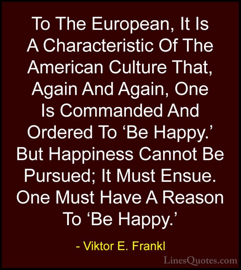 Viktor E. Frankl Quotes (16) - To The European, It Is A Character... - QuotesTo The European, It Is A Characteristic Of The American Culture That, Again And Again, One Is Commanded And Ordered To 'Be Happy.' But Happiness Cannot Be Pursued; It Must Ensue. One Must Have A Reason To 'Be Happy.'