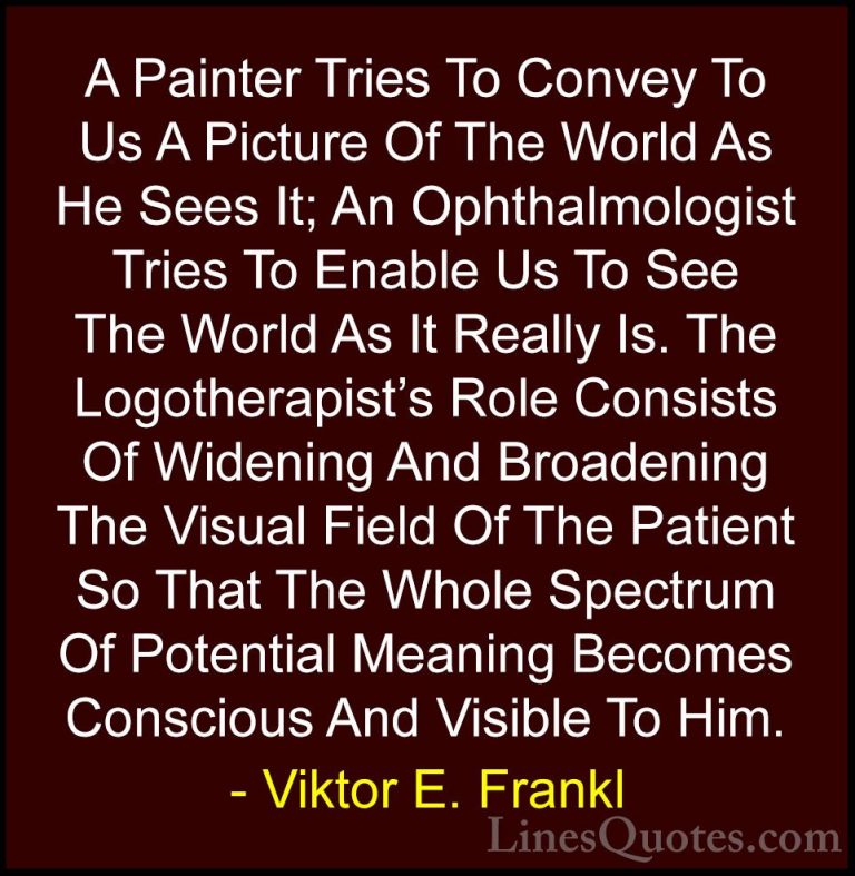 Viktor E. Frankl Quotes (17) - A Painter Tries To Convey To Us A ... - QuotesA Painter Tries To Convey To Us A Picture Of The World As He Sees It; An Ophthalmologist Tries To Enable Us To See The World As It Really Is. The Logotherapist's Role Consists Of Widening And Broadening The Visual Field Of The Patient So That The Whole Spectrum Of Potential Meaning Becomes Conscious And Visible To Him.
