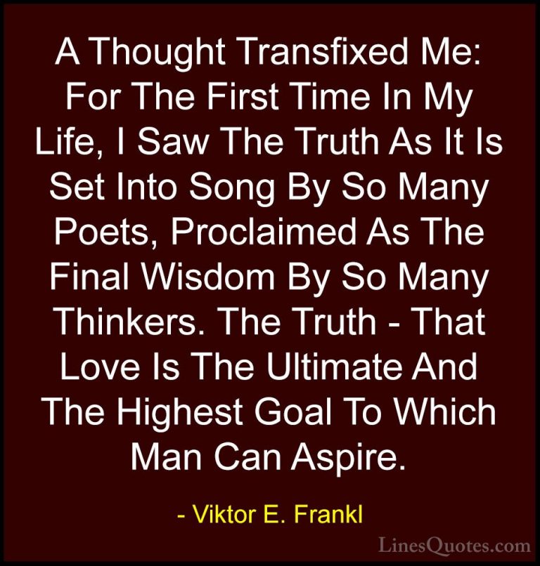 Viktor E. Frankl Quotes (19) - A Thought Transfixed Me: For The F... - QuotesA Thought Transfixed Me: For The First Time In My Life, I Saw The Truth As It Is Set Into Song By So Many Poets, Proclaimed As The Final Wisdom By So Many Thinkers. The Truth - That Love Is The Ultimate And The Highest Goal To Which Man Can Aspire.