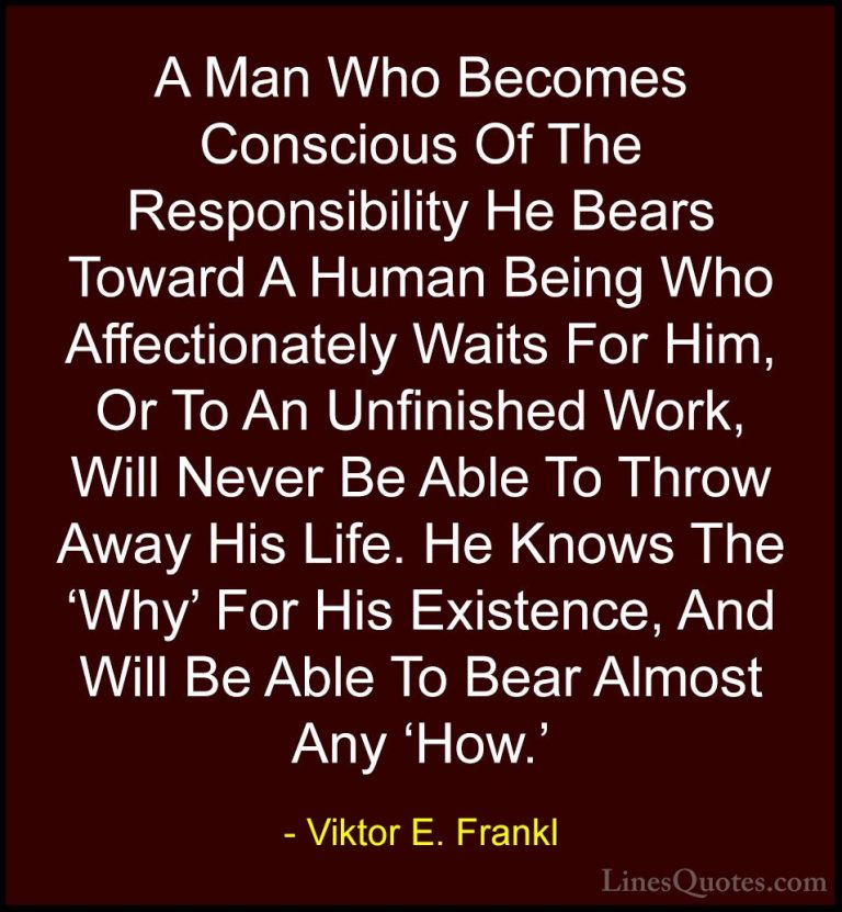 Viktor E. Frankl Quotes (20) - A Man Who Becomes Conscious Of The... - QuotesA Man Who Becomes Conscious Of The Responsibility He Bears Toward A Human Being Who Affectionately Waits For Him, Or To An Unfinished Work, Will Never Be Able To Throw Away His Life. He Knows The 'Why' For His Existence, And Will Be Able To Bear Almost Any 'How.'