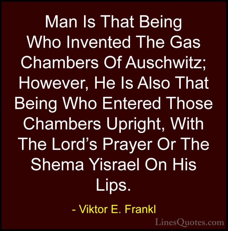 Viktor E. Frankl Quotes (22) - Man Is That Being Who Invented The... - QuotesMan Is That Being Who Invented The Gas Chambers Of Auschwitz; However, He Is Also That Being Who Entered Those Chambers Upright, With The Lord's Prayer Or The Shema Yisrael On His Lips.