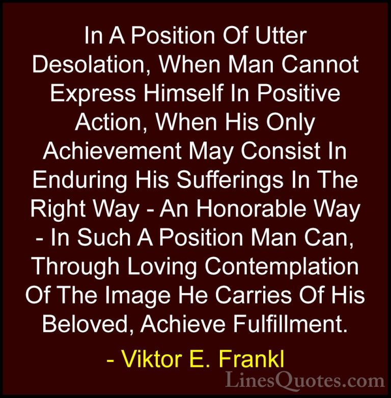 Viktor E. Frankl Quotes (28) - In A Position Of Utter Desolation,... - QuotesIn A Position Of Utter Desolation, When Man Cannot Express Himself In Positive Action, When His Only Achievement May Consist In Enduring His Sufferings In The Right Way - An Honorable Way - In Such A Position Man Can, Through Loving Contemplation Of The Image He Carries Of His Beloved, Achieve Fulfillment.