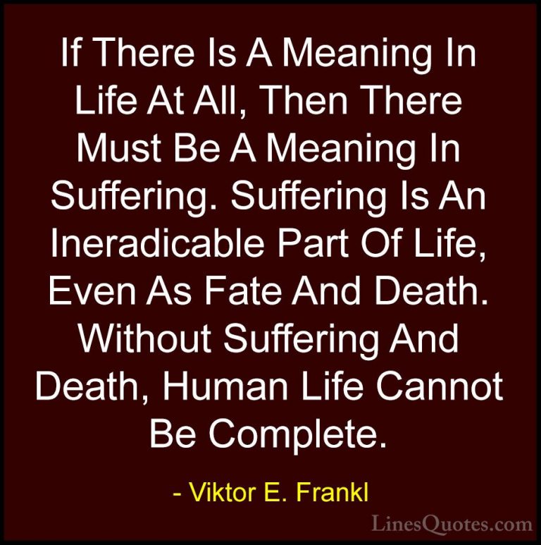 Viktor E. Frankl Quotes (29) - If There Is A Meaning In Life At A... - QuotesIf There Is A Meaning In Life At All, Then There Must Be A Meaning In Suffering. Suffering Is An Ineradicable Part Of Life, Even As Fate And Death. Without Suffering And Death, Human Life Cannot Be Complete.