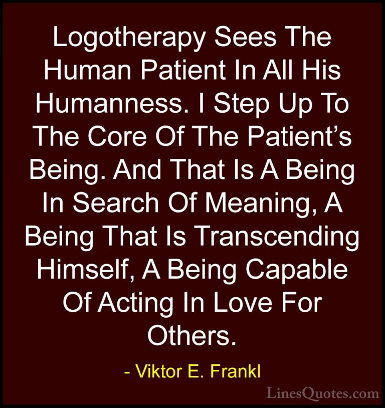 Viktor E. Frankl Quotes (33) - Logotherapy Sees The Human Patient... - QuotesLogotherapy Sees The Human Patient In All His Humanness. I Step Up To The Core Of The Patient's Being. And That Is A Being In Search Of Meaning, A Being That Is Transcending Himself, A Being Capable Of Acting In Love For Others.