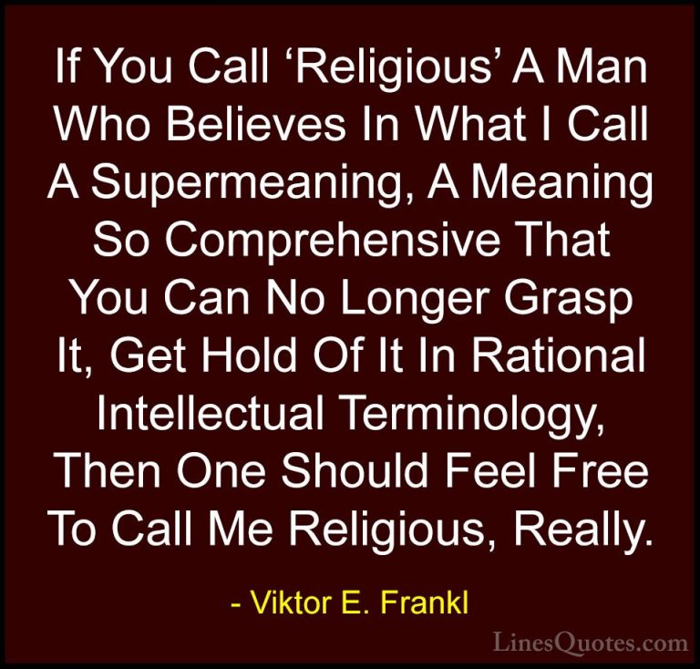 Viktor E. Frankl Quotes (34) - If You Call 'Religious' A Man Who ... - QuotesIf You Call 'Religious' A Man Who Believes In What I Call A Supermeaning, A Meaning So Comprehensive That You Can No Longer Grasp It, Get Hold Of It In Rational Intellectual Terminology, Then One Should Feel Free To Call Me Religious, Really.