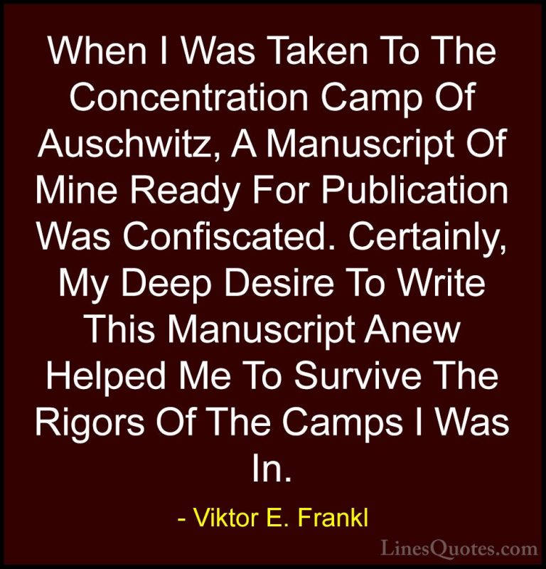 Viktor E. Frankl Quotes (36) - When I Was Taken To The Concentrat... - QuotesWhen I Was Taken To The Concentration Camp Of Auschwitz, A Manuscript Of Mine Ready For Publication Was Confiscated. Certainly, My Deep Desire To Write This Manuscript Anew Helped Me To Survive The Rigors Of The Camps I Was In.
