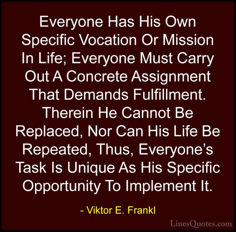Viktor E. Frankl Quotes (4) - Everyone Has His Own Specific Vocat... - QuotesEveryone Has His Own Specific Vocation Or Mission In Life; Everyone Must Carry Out A Concrete Assignment That Demands Fulfillment. Therein He Cannot Be Replaced, Nor Can His Life Be Repeated, Thus, Everyone's Task Is Unique As His Specific Opportunity To Implement It.