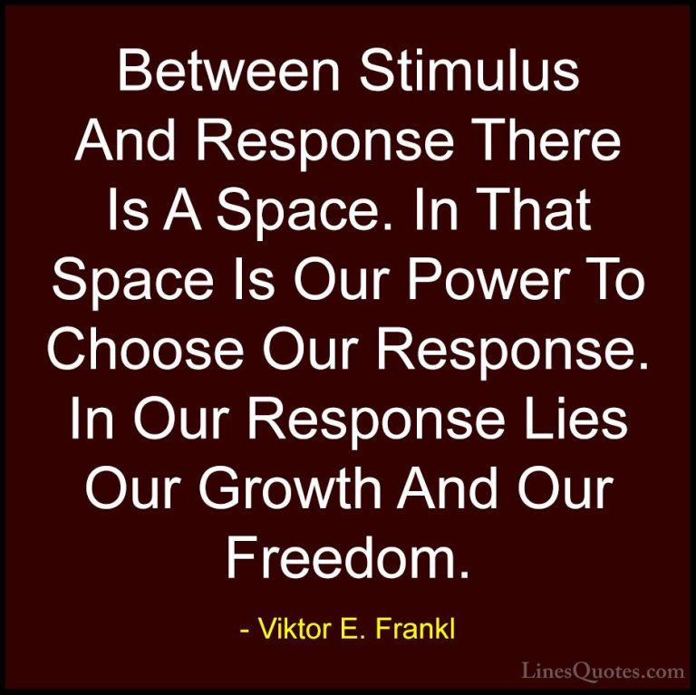 Viktor E. Frankl Quotes (6) - Between Stimulus And Response There... - QuotesBetween Stimulus And Response There Is A Space. In That Space Is Our Power To Choose Our Response. In Our Response Lies Our Growth And Our Freedom.