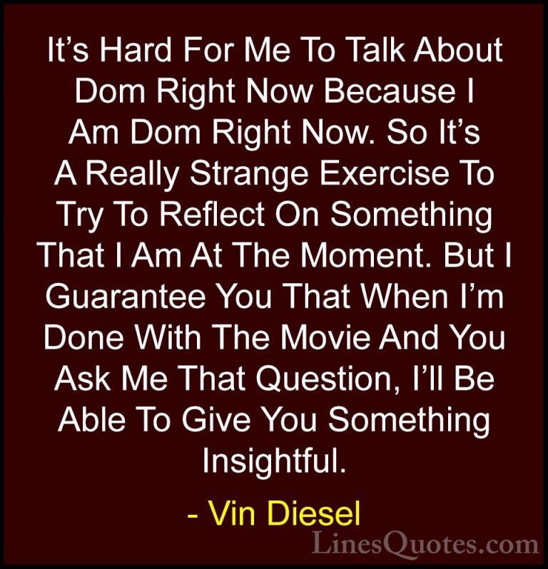 Vin Diesel Quotes (11) - It's Hard For Me To Talk About Dom Right... - QuotesIt's Hard For Me To Talk About Dom Right Now Because I Am Dom Right Now. So It's A Really Strange Exercise To Try To Reflect On Something That I Am At The Moment. But I Guarantee You That When I'm Done With The Movie And You Ask Me That Question, I'll Be Able To Give You Something Insightful.