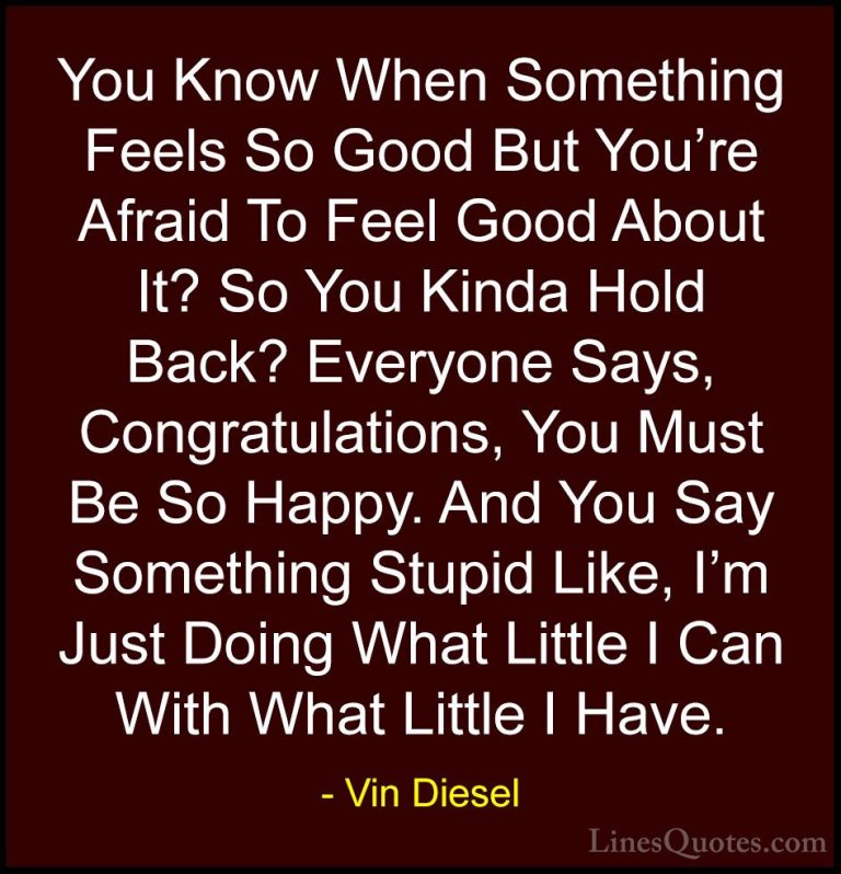 Vin Diesel Quotes (16) - You Know When Something Feels So Good Bu... - QuotesYou Know When Something Feels So Good But You're Afraid To Feel Good About It? So You Kinda Hold Back? Everyone Says, Congratulations, You Must Be So Happy. And You Say Something Stupid Like, I'm Just Doing What Little I Can With What Little I Have.