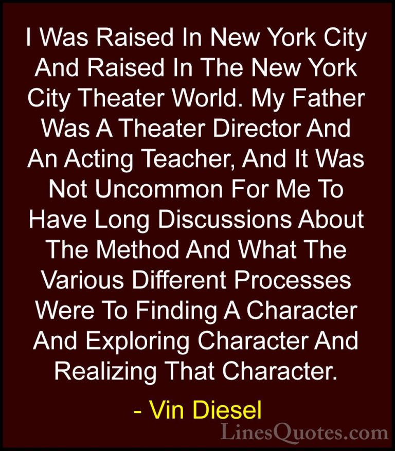 Vin Diesel Quotes (17) - I Was Raised In New York City And Raised... - QuotesI Was Raised In New York City And Raised In The New York City Theater World. My Father Was A Theater Director And An Acting Teacher, And It Was Not Uncommon For Me To Have Long Discussions About The Method And What The Various Different Processes Were To Finding A Character And Exploring Character And Realizing That Character.