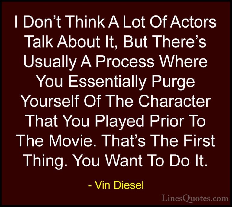 Vin Diesel Quotes (24) - I Don't Think A Lot Of Actors Talk About... - QuotesI Don't Think A Lot Of Actors Talk About It, But There's Usually A Process Where You Essentially Purge Yourself Of The Character That You Played Prior To The Movie. That's The First Thing. You Want To Do It.