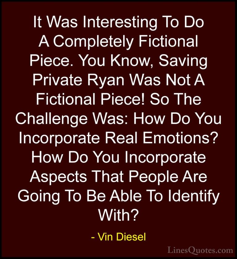 Vin Diesel Quotes (26) - It Was Interesting To Do A Completely Fi... - QuotesIt Was Interesting To Do A Completely Fictional Piece. You Know, Saving Private Ryan Was Not A Fictional Piece! So The Challenge Was: How Do You Incorporate Real Emotions? How Do You Incorporate Aspects That People Are Going To Be Able To Identify With?