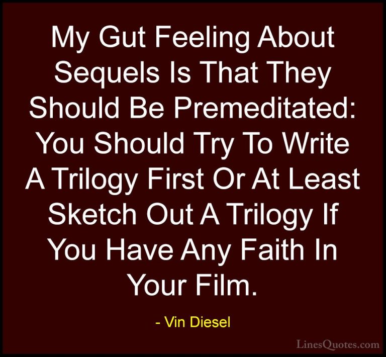 Vin Diesel Quotes (28) - My Gut Feeling About Sequels Is That The... - QuotesMy Gut Feeling About Sequels Is That They Should Be Premeditated: You Should Try To Write A Trilogy First Or At Least Sketch Out A Trilogy If You Have Any Faith In Your Film.