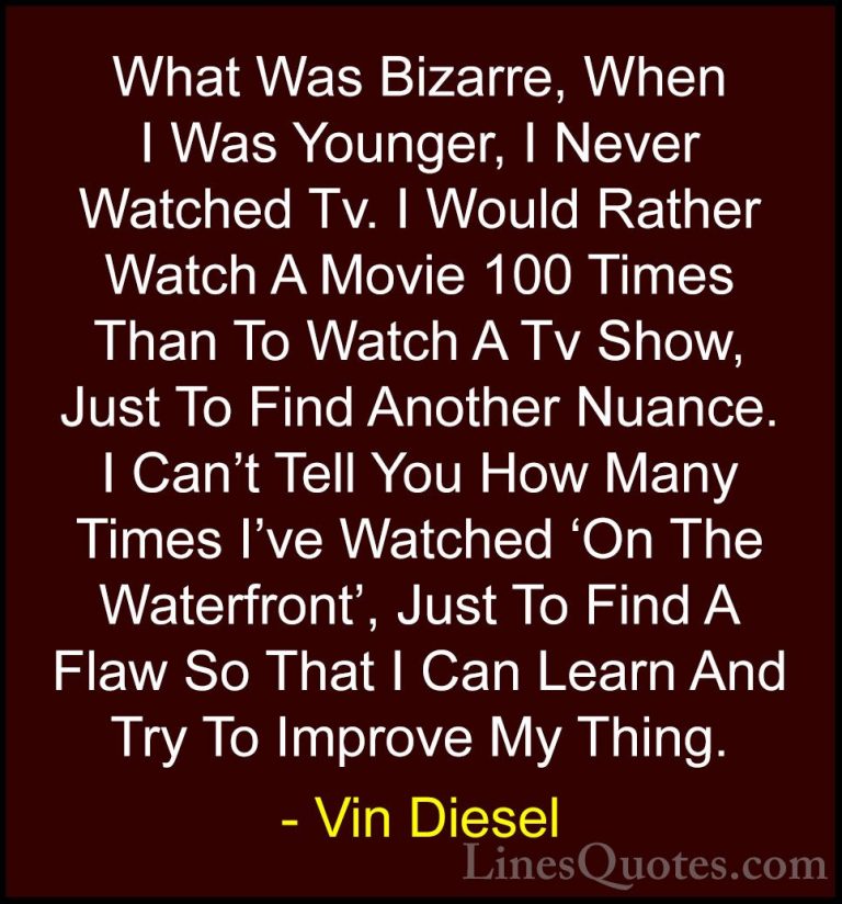 Vin Diesel Quotes (29) - What Was Bizarre, When I Was Younger, I ... - QuotesWhat Was Bizarre, When I Was Younger, I Never Watched Tv. I Would Rather Watch A Movie 100 Times Than To Watch A Tv Show, Just To Find Another Nuance. I Can't Tell You How Many Times I've Watched 'On The Waterfront', Just To Find A Flaw So That I Can Learn And Try To Improve My Thing.