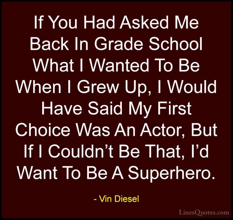 Vin Diesel Quotes (4) - If You Had Asked Me Back In Grade School ... - QuotesIf You Had Asked Me Back In Grade School What I Wanted To Be When I Grew Up, I Would Have Said My First Choice Was An Actor, But If I Couldn't Be That, I'd Want To Be A Superhero.
