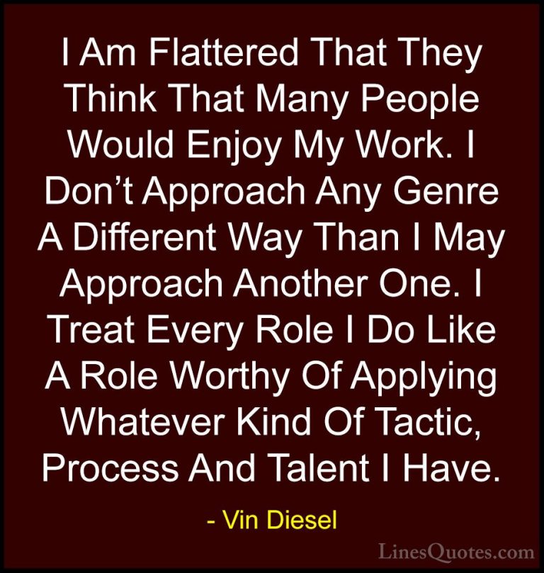 Vin Diesel Quotes (46) - I Am Flattered That They Think That Many... - QuotesI Am Flattered That They Think That Many People Would Enjoy My Work. I Don't Approach Any Genre A Different Way Than I May Approach Another One. I Treat Every Role I Do Like A Role Worthy Of Applying Whatever Kind Of Tactic, Process And Talent I Have.
