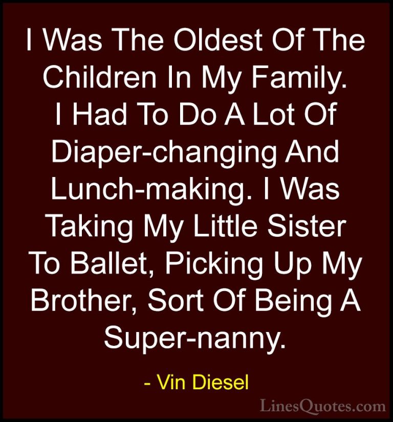 Vin Diesel Quotes (63) - I Was The Oldest Of The Children In My F... - QuotesI Was The Oldest Of The Children In My Family. I Had To Do A Lot Of Diaper-changing And Lunch-making. I Was Taking My Little Sister To Ballet, Picking Up My Brother, Sort Of Being A Super-nanny.