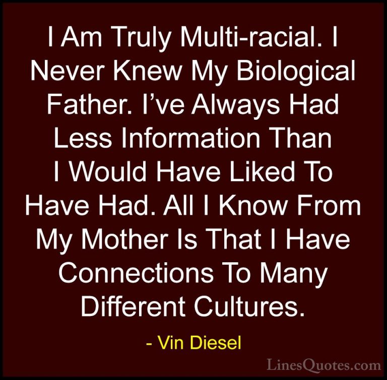 Vin Diesel Quotes (65) - I Am Truly Multi-racial. I Never Knew My... - QuotesI Am Truly Multi-racial. I Never Knew My Biological Father. I've Always Had Less Information Than I Would Have Liked To Have Had. All I Know From My Mother Is That I Have Connections To Many Different Cultures.