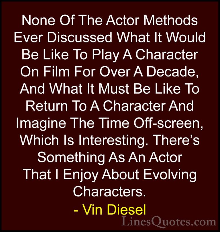 Vin Diesel Quotes (68) - None Of The Actor Methods Ever Discussed... - QuotesNone Of The Actor Methods Ever Discussed What It Would Be Like To Play A Character On Film For Over A Decade, And What It Must Be Like To Return To A Character And Imagine The Time Off-screen, Which Is Interesting. There's Something As An Actor That I Enjoy About Evolving Characters.