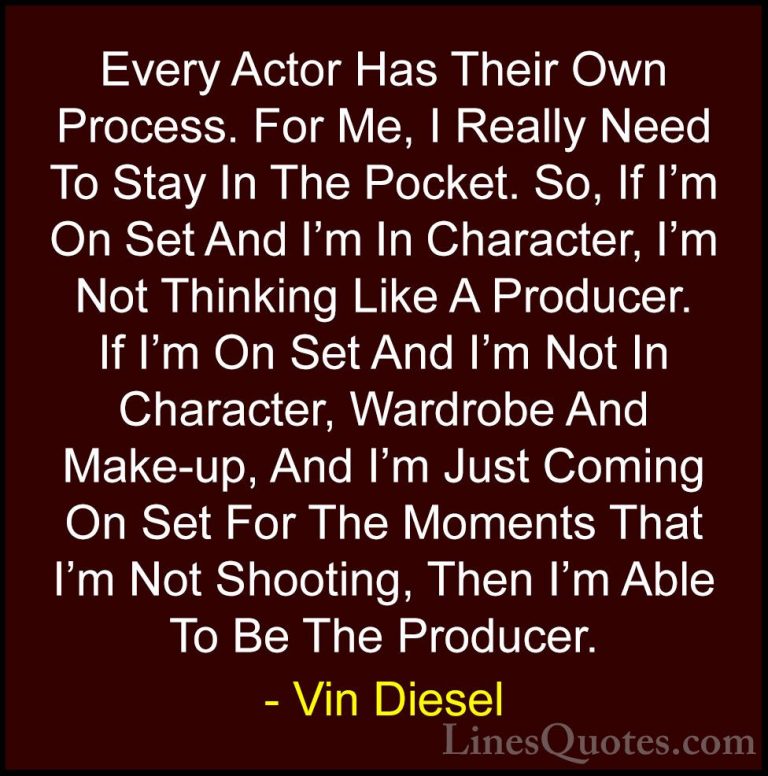 Vin Diesel Quotes (72) - Every Actor Has Their Own Process. For M... - QuotesEvery Actor Has Their Own Process. For Me, I Really Need To Stay In The Pocket. So, If I'm On Set And I'm In Character, I'm Not Thinking Like A Producer. If I'm On Set And I'm Not In Character, Wardrobe And Make-up, And I'm Just Coming On Set For The Moments That I'm Not Shooting, Then I'm Able To Be The Producer.