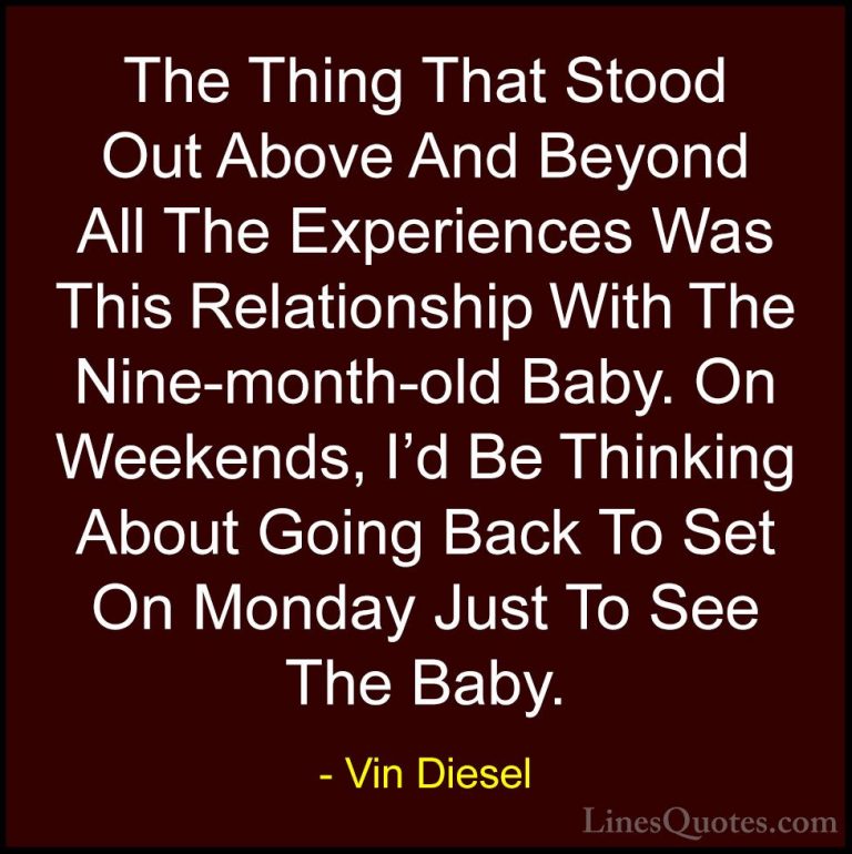 Vin Diesel Quotes (76) - The Thing That Stood Out Above And Beyon... - QuotesThe Thing That Stood Out Above And Beyond All The Experiences Was This Relationship With The Nine-month-old Baby. On Weekends, I'd Be Thinking About Going Back To Set On Monday Just To See The Baby.