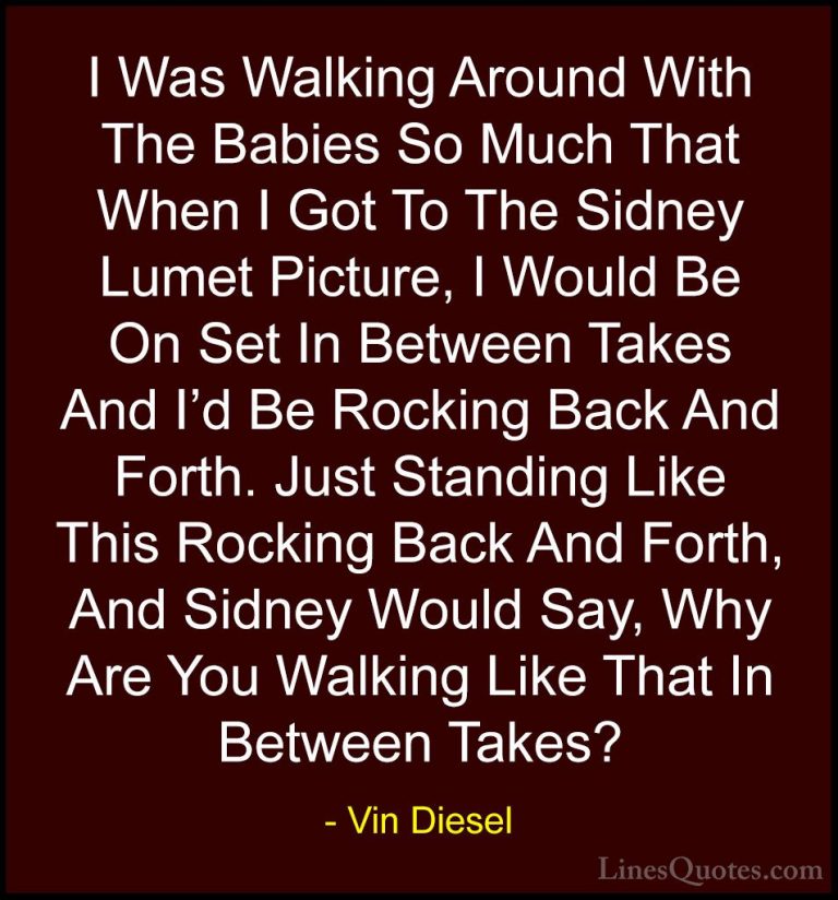 Vin Diesel Quotes (77) - I Was Walking Around With The Babies So ... - QuotesI Was Walking Around With The Babies So Much That When I Got To The Sidney Lumet Picture, I Would Be On Set In Between Takes And I'd Be Rocking Back And Forth. Just Standing Like This Rocking Back And Forth, And Sidney Would Say, Why Are You Walking Like That In Between Takes?