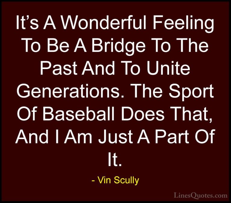 Vin Scully Quotes (12) - It's A Wonderful Feeling To Be A Bridge ... - QuotesIt's A Wonderful Feeling To Be A Bridge To The Past And To Unite Generations. The Sport Of Baseball Does That, And I Am Just A Part Of It.
