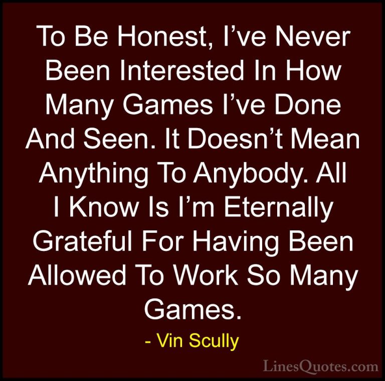 Vin Scully Quotes (14) - To Be Honest, I've Never Been Interested... - QuotesTo Be Honest, I've Never Been Interested In How Many Games I've Done And Seen. It Doesn't Mean Anything To Anybody. All I Know Is I'm Eternally Grateful For Having Been Allowed To Work So Many Games.
