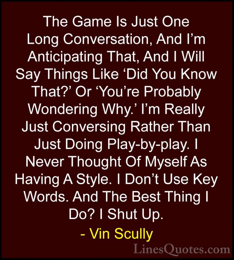 Vin Scully Quotes (15) - The Game Is Just One Long Conversation, ... - QuotesThe Game Is Just One Long Conversation, And I'm Anticipating That, And I Will Say Things Like 'Did You Know That?' Or 'You're Probably Wondering Why.' I'm Really Just Conversing Rather Than Just Doing Play-by-play. I Never Thought Of Myself As Having A Style. I Don't Use Key Words. And The Best Thing I Do? I Shut Up.