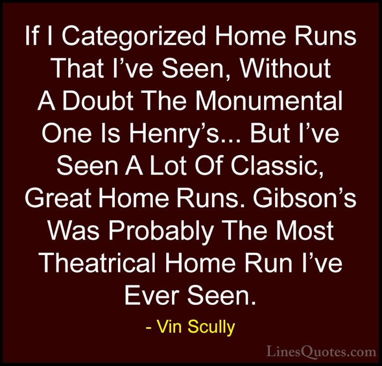 Vin Scully Quotes (20) - If I Categorized Home Runs That I've See... - QuotesIf I Categorized Home Runs That I've Seen, Without A Doubt The Monumental One Is Henry's... But I've Seen A Lot Of Classic, Great Home Runs. Gibson's Was Probably The Most Theatrical Home Run I've Ever Seen.