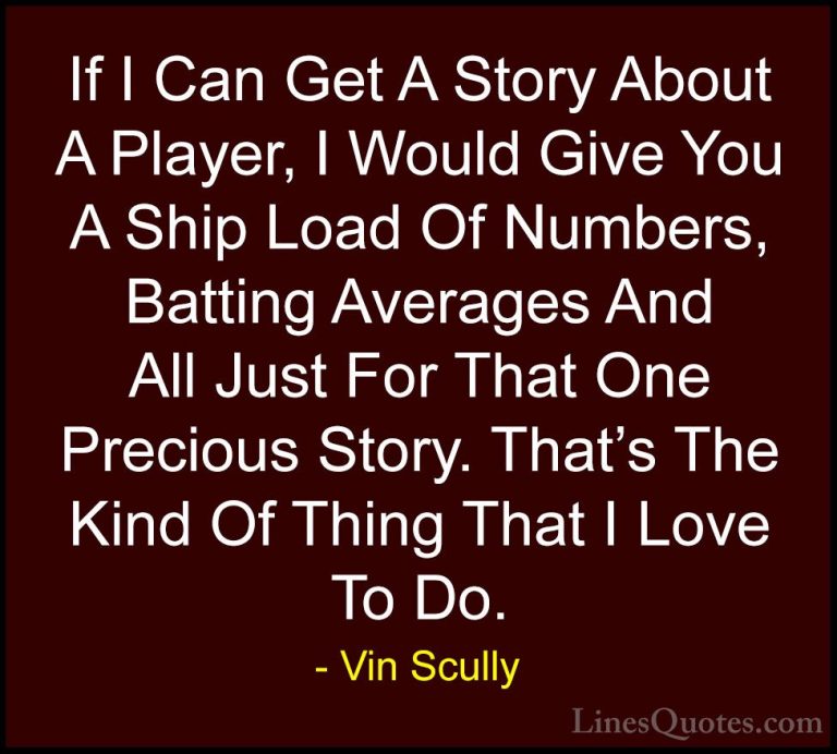 Vin Scully Quotes (24) - If I Can Get A Story About A Player, I W... - QuotesIf I Can Get A Story About A Player, I Would Give You A Ship Load Of Numbers, Batting Averages And All Just For That One Precious Story. That's The Kind Of Thing That I Love To Do.
