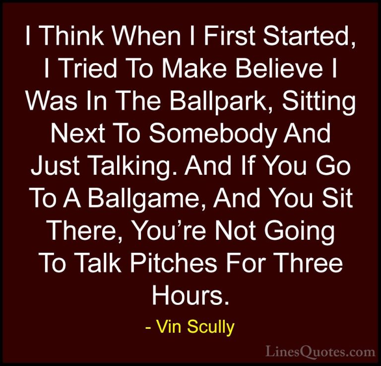 Vin Scully Quotes (26) - I Think When I First Started, I Tried To... - QuotesI Think When I First Started, I Tried To Make Believe I Was In The Ballpark, Sitting Next To Somebody And Just Talking. And If You Go To A Ballgame, And You Sit There, You're Not Going To Talk Pitches For Three Hours.