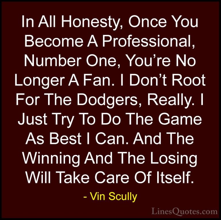 Vin Scully Quotes (30) - In All Honesty, Once You Become A Profes... - QuotesIn All Honesty, Once You Become A Professional, Number One, You're No Longer A Fan. I Don't Root For The Dodgers, Really. I Just Try To Do The Game As Best I Can. And The Winning And The Losing Will Take Care Of Itself.