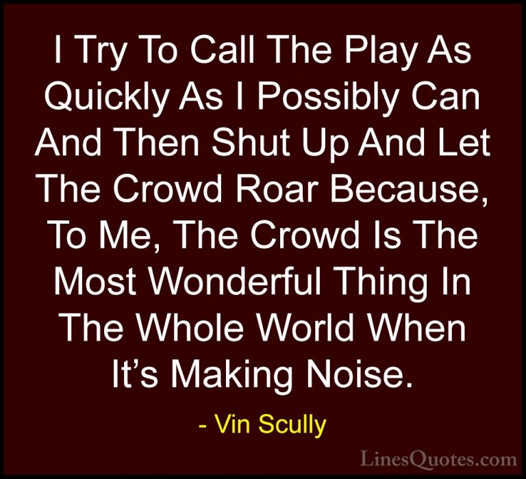 Vin Scully Quotes (32) - I Try To Call The Play As Quickly As I P... - QuotesI Try To Call The Play As Quickly As I Possibly Can And Then Shut Up And Let The Crowd Roar Because, To Me, The Crowd Is The Most Wonderful Thing In The Whole World When It's Making Noise.