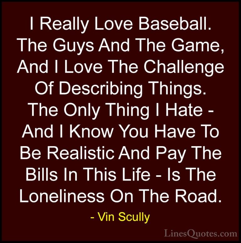 Vin Scully Quotes (8) - I Really Love Baseball. The Guys And The ... - QuotesI Really Love Baseball. The Guys And The Game, And I Love The Challenge Of Describing Things. The Only Thing I Hate - And I Know You Have To Be Realistic And Pay The Bills In This Life - Is The Loneliness On The Road.